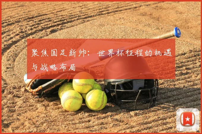 聚焦国足新帅：世界杯征程的机遇与战略布局
