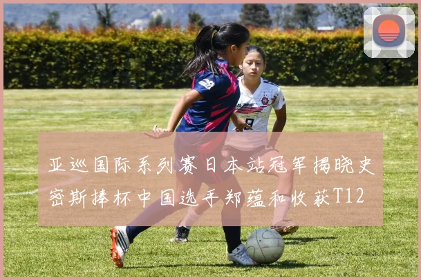 亚巡国际系列赛日本站冠军揭晓史密斯捧杯中国选手郑蕴和收获T12